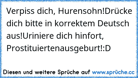 Verpiss dich, Hurensohn!
Drücke dich bitte in korrektem Deutsch aus!
Uriniere dich hinfort, Prostituiertenausgeburt!
:D