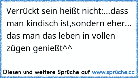 Verrückt sein heißt nicht:...dass man kindisch ist,sondern eher... das man das leben in vollen zügen genießt^^