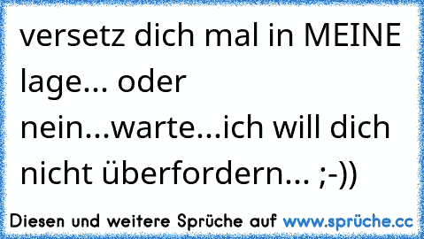 versetz dich mal in MEINE lage... oder nein...warte...ich will dich nicht überfordern... ;-))