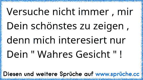 Versuche nicht immer , mir Dein schönstes zu zeigen , denn mich interesiert nur Dein " Wahres Gesicht " !