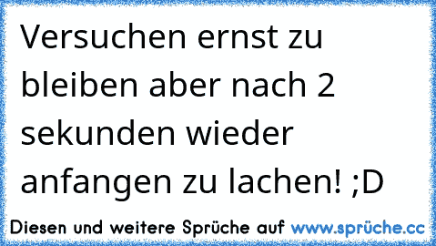 Versuchen ernst zu bleiben aber nach 2 sekunden wieder anfangen zu lachen! ;D