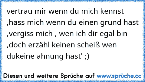 vertrau mir wenn du mich kennst ,
hass mich wenn du einen grund hast ,
vergiss mich , wen ich dir egal bin ,
doch erzähl keinen scheiß wen du
keine ahnung hast' ;)