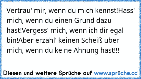 Vertrau' mir, wenn du mich kennst!
Hass' mich, wenn du einen Grund dazu hast!
Vergess' mich, wenn ich dir egal bin!
Aber erzähl' keinen Scheiß über mich, 
wenn du keine Ahnung hast!!!