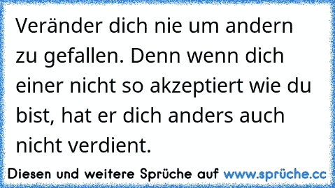 Veränder dich nie um andern zu gefallen. Denn wenn dich einer nicht so akzeptiert wie du bist, hat er dich anders auch nicht verdient.