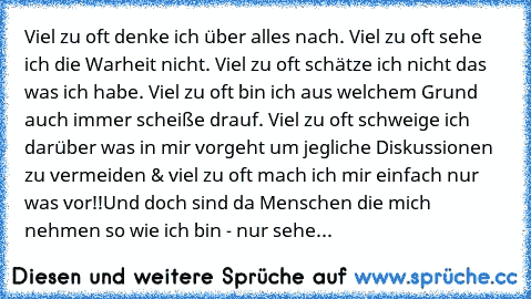 Viel zu oft denke ich über alles nach. Viel zu oft sehe ich die Warheit nicht. Viel zu oft schätze ich nicht das was ich habe. Viel zu oft bin ich aus welchem Grund auch immer scheiße drauf. Viel zu oft schweige ich darüber was in mir vorgeht um jegliche Diskussionen zu vermeiden & viel zu oft mach ich mir einfach nur was vor!!
Und doch sind da Menschen die mich nehmen so wie ich bin - nur sehe...