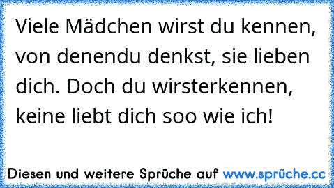 Viele Mädchen wirst du kennen, von denen
du denkst, sie lieben dich. Doch du wirst
erkennen, keine liebt dich soo wie ich!