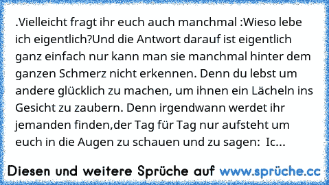 .Vielleicht fragt ihr euch auch manchmal :Wieso lebe ich eigentlich?
Und die Antwort darauf ist eigentlich ganz einfach nur kann man sie manchmal hinter dem ganzen Schmerz nicht erkennen. Denn du lebst um andere glücklich zu machen, um ihnen ein Lächeln ins Gesicht zu zaubern. Denn irgendwann werdet ihr jemanden finden,der Tag für Tag nur aufsteht um euch in die Augen zu schauen und zu sagen: „...