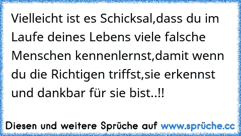 Vielleicht ist es Schicksal,
dass du im Laufe deines Lebens viele falsche Menschen kennenlernst,
damit wenn du die Richtigen triffst,
sie erkennst und dankbar für sie bist..!!