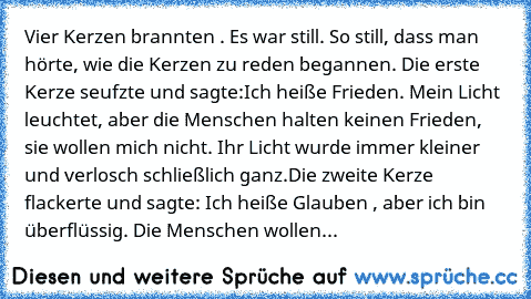 Vier Kerzen brannten . Es war still. So still, dass man hörte, wie die Kerzen zu reden begannen. Die erste Kerze seufzte und sagte:
Ich heiße Frieden. Mein Licht leuchtet, aber die Menschen halten keinen Frieden, sie wollen mich nicht. Ihr Licht wurde immer kleiner und verlosch schließlich ganz.
Die zweite Kerze flackerte und sagte: Ich heiße Glauben , aber ich bin überflüssig. Die Menschen wol...