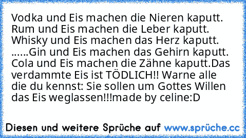 Vodka und Eis machen die Nieren kaputt. Rum und Eis machen die Leber kaputt. Whisky und Eis machen das Herz kaputt. ......Gin und Eis machen das Gehirn kaputt. Cola und Eis machen die Zähne kaputt.
Das verdammte Eis ist TÖDLICH!! Warne alle die du kennst: Sie sollen um Gottes Willen das Eis weglassen!!!
made by celine
:D