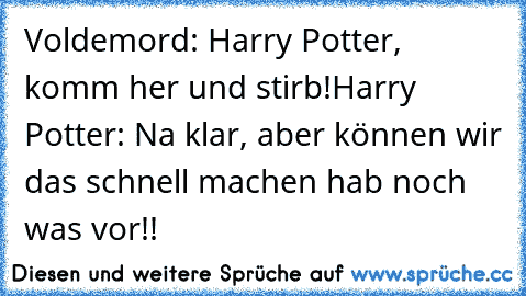 Voldemord: Harry Potter, komm her und stirb!
Harry Potter: Na klar, aber können wir das schnell machen hab noch was vor!!