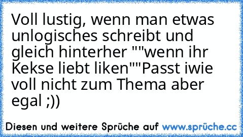 Voll lustig, wenn man etwas unlogisches schreibt und gleich hinterher ""wenn ihr Kekse liebt liken""
Passt iwie voll nicht zum Thema aber egal ;))