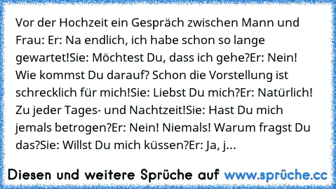 Vor der Hochzeit ein Gespräch zwischen Mann und Frau: 
Er: Na endlich, ich habe schon so lange gewartet!
Sie: Möchtest Du, dass ich gehe?
Er: Nein! Wie kommst Du darauf? Schon die Vorstellung ist schrecklich für mich!
Sie: Liebst Du mich?
Er: Natürlich! Zu jeder Tages- und Nachtzeit!
Sie: Hast Du mich jemals betrogen?
Er: Nein! Niemals! Warum fragst Du das?
Sie: Willst Du mich küssen?
Er: Ja, j...