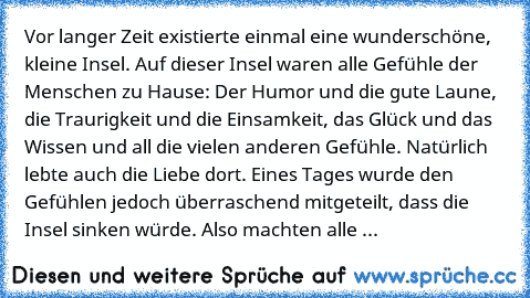 Vor langer Zeit existierte einmal eine wunderschöne, kleine Insel. Auf dieser Insel waren alle Gefühle der Menschen zu Hause: Der Humor und die gute Laune, die Traurigkeit und die Einsamkeit, das Glück und das Wissen und all die vielen anderen Gefühle. Natürlich lebte auch die Liebe dort. Eines Tages wurde den Gefühlen jedoch überraschend mitgeteilt, dass die Insel sinken würde. Also machten alle ...