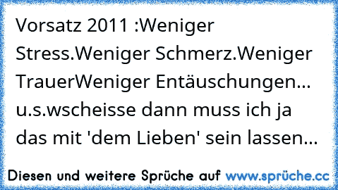 Vorsatz 2011 :
Weniger Stress.
Weniger Schmerz.
Weniger Trauer
Weniger Entäuschungen... u.s.w
scheisse dann muss ich ja das mit 'dem Lieben' sein lassen...