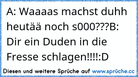 A: Waaaas machst duhh heutää noch s000???
B: Dir ein Duden in die Fresse schlagen!!!!
:D