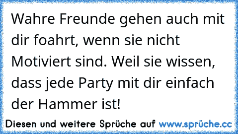 Wahre Freunde gehen auch mit dir foahrt, wenn sie nicht Motiviert sind. Weil sie wissen, dass jede Party mit dir einfach der Hammer ist! 