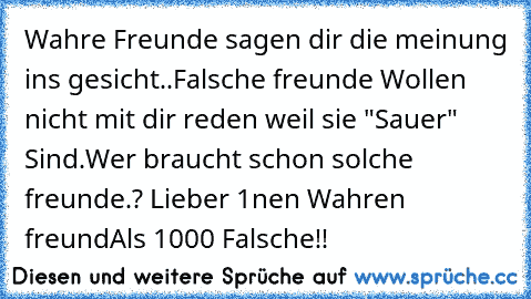 Wahre Freunde sagen dir die meinung ins gesicht..
Falsche freunde Wollen nicht mit dir reden weil sie "Sauer" Sind.
Wer braucht schon solche freunde.? 
Lieber 1nen Wahren freund
Als 1000 Falsche!!