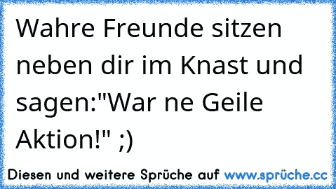 Wahre Freunde sitzen neben dir im Knast und sagen:"War ne Geile Aktion!" ;)