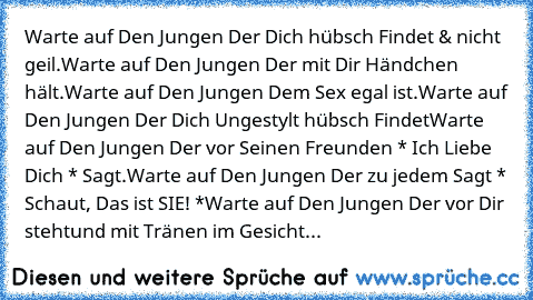 Warte auf Den Jungen Der Dich hübsch Findet & nicht geil.
Warte auf Den Jungen Der mit Dir Händchen hält.
Warte auf Den Jungen Dem Sex egal ist.
Warte auf Den Jungen Der Dich Ungestylt hübsch Findet
Warte auf Den Jungen Der vor Seinen Freunden * Ich Liebe Dich * Sagt.
Warte auf Den Jungen Der zu jedem Sagt * Schaut, Das ist SIE! *
Warte auf Den Jungen Der vor Dir steht
und mit Tränen im Gesicht...