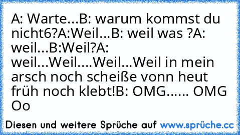 A: Warte...
B: warum kommst du nicht6?
A:Weil...
B: weil was ?
A: weil...
B:Weil?
A: weil...Weil....Weil...Weil in mein arsch noch scheiße vonn heut früh noch klebt!
B: OMG...... OMG Oo