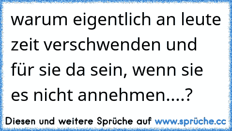 warum eigentlich an leute zeit verschwenden und für sie da sein, wenn sie es nicht annehmen....?