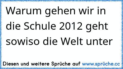 Warum gehen wir in die Schule 2012 geht sowiso die Welt unter