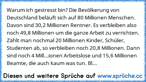 Warum ich gestresst bin? Die Bevölkerung von Deutschland beläuft sich auf 80 Millionen Menschen. Davon sind 30,2 Millionen Rentner. Es verbleiben also noch 49,8 Millionen um die ganze Arbeit zu verrichten. Zählt man nochmal 20 Millionen Kinder, Schüler, Studenten ab, so verbleiben noch 20,8 Millionen. Dann sind noch 4 Mill...ionen Arbeitslose und 15,6 Millionen Beamte, die auch kaum was tun. Bleib...