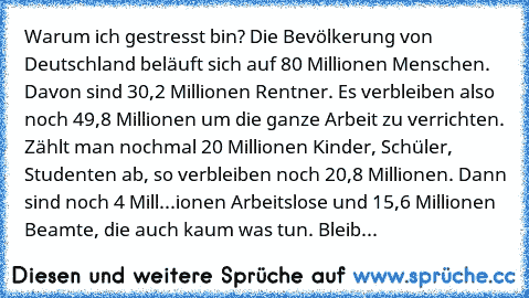 Warum ich gestresst bin? Die Bevölkerung von Deutschland beläuft sich auf 80 Millionen Menschen. Davon sind 30,2 Millionen Rentner. Es verbleiben also noch 49,8 Millionen um die ganze Arbeit zu verrichten. Zählt man nochmal 20 Millionen Kinder, Schüler, Studenten ab, so verbleiben noch 20,8 Millionen. Dann sind noch 4 Mill...ionen Arbeitslose und 15,6 Millionen Beamte, die auch kaum was tun. Bl...