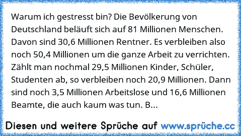 Warum ich gestresst bin? Die Bevölkerung von Deutschland beläuft sich auf 81 Millionen Menschen. Davon sind 30,6 Millionen Rentner. Es verbleiben also noch 50,4 Millionen um die ganze Arbeit zu verrichten. Zählt man nochmal 29,5 Millionen Kinder, Schüler, Studenten ab, so verbleiben noch 20,9 Millionen. Dann sind noch 3,5 Millionen Arbeitslose und 16,6 Millionen Beamte, die auch kaum was tun. B...
