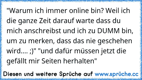 "Warum ich immer online bin? Weil ich die ganze Zeit darauf warte dass du mich anschreibst und ich zu DUMM bin, um zu merken, dass das nie geschehen wird.... ;)" "und dafür müssen jetzt die gefällt mir Seiten herhalten"