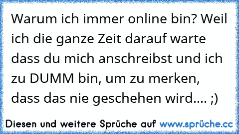 Warum ich immer online bin? Weil ich die ganze Zeit darauf warte dass du mich anschreibst und ich zu DUMM bin, um zu merken, dass das nie geschehen wird.... ;)