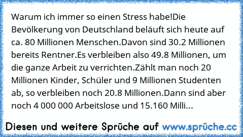 Warum ich immer so einen Stress habe!
Die Bevölkerung von Deutschland beläuft sich heute auf ca. 80 Millionen Menschen.
Davon sind 30.2 Millionen bereits Rentner.
Es verbleiben also 49.8 Millionen, um die ganze Arbeit zu verrichten.
Zählt man noch 20 Millionen Kinder, Schüler und 9 Millionen Studenten ab, so verbleiben noch 20.8 Millionen.
Dann sind aber noch 4 000 000 Arbeitslose und 15.160 Mi...