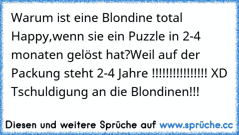 Warum ist eine Blondine total Happy,wenn sie ein Puzzle in 2-4 monaten gelöst hat?Weil auf der Packung steht 2-4 Jahre !!!!!!!!!!!!!!!! XD Tschuldigung an die Blondinen!!!