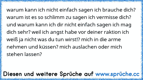 warum kann ich nicht einfach sagen ich brauche dich? warum ist es so schlimm zu sagen ich vermisse dich? und warum kann ich dir nicht einfach sagen ich mag dich sehr? weil ich angst habe vor deiner raktion ich weiß ja nicht was du tun wirst!? mich in die arme nehmen und küssen? mich auslachen oder mich stehen lassen?