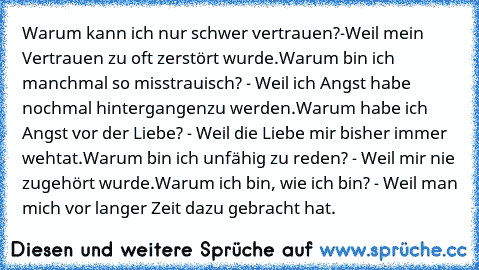 Warum kann ich nur schwer vertrauen?-Weil mein Vertrauen zu oft zerstört wurde.
Warum bin ich manchmal so misstrauisch? - Weil ich Angst habe nochmal hintergangenzu werden.
Warum habe ich Angst vor der Liebe? - Weil die Liebe mir bisher immer wehtat.
Warum bin ich unfähig zu reden? - Weil mir nie zugehört wurde.
Warum ich bin, wie ich bin? - Weil man mich vor langer Zeit dazu gebracht hat.