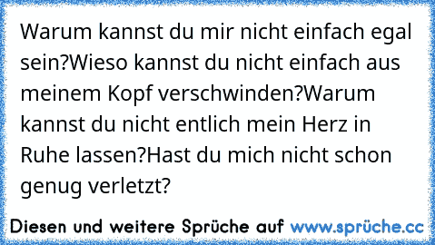 Warum kannst du mir nicht einfach egal sein?
Wieso kannst du nicht einfach aus meinem Kopf verschwinden?
Warum kannst du nicht entlich mein Herz in Ruhe lassen?
Hast du mich nicht schon genug verletzt?