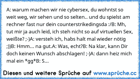 A: warum machen wir nie cybersex, du wohntst so weit weg, wir sehen und so selten.. und du spielst am rechner fast nur dein counterstrikedingsda :/
B: Mh, tut mir ja auch leid, ich steh nicht so auf virtuellen Sex, weißte? ;-)
A: versteh ich, habs halt mal wieder nötig ;))
B: Hmm... na gut.
A: Was, echt?
B: Na klar, kann Dir doch keinen Wunsch abschlagen! ;-)
A: dann heiz mich mal ein *gg*
B: S...