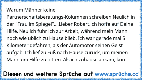 Warum Männer keine Partnerschaftsberatungs-Kolumnen schreiben:
Neulich in der "Frau im Spiegel"....
Lieber Robert,
ich hoffe auf Deine Hilfe. Neulich fuhr ich zur Arbeit, während mein Mann noch wie üblich zu Hause blieb. Ich war gerade mal 5 Kilometer gefahren, als der Automotor seinen Geist aufgab. Ich lief zu Fuß nach Hause zurück, um meinen Mann um Hilfe zu bitten. Als ich zuhause ankam, kon...