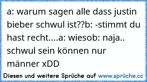 a: warum sagen alle dass justin bieber schwul ist??
b: -stimmt du hast recht....
a: wieso
b: naja.. schwul sein können nur männer xDD