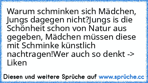 Warum schminken sich Mädchen, Jungs dagegen nicht?
Jungs is die Schönheit schon von Natur aus gegeben, Mädchen müssen diese mit Schminke künstlich nachtragen!
Wer auch so denkt -> Liken