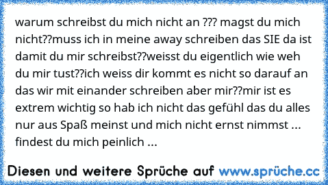 warum schreibst du mich nicht an ??? magst du mich nicht??muss ich in meine away schreiben das SIE da ist damit du mir schreibst??weisst du eigentlich wie weh du mir tust??ich weiss dir kommt es nicht so darauf an das wir mit einander schreiben aber mir??mir ist es extrem wichtig so hab ich nicht das gefühl das du alles nur aus Spaß meinst und mich nicht ernst nimmst ...♥ findest du mich peinli...