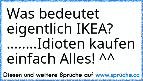 Was bedeutet eigentlich IKEA? ....
....Idioten kaufen einfach Alles! ^^
