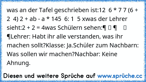 was an der Tafel geschrieben ist:
12 √ 6 * 7 7 (6 + 2 √ 4) 2 + ab - a * 145 √ 6: 1 ± 5 x
was der Lehrer sieht:
2 + 2 = 4
was Schülern sehen:
零 组 件 等 于 数 组 等 零
Lehrer: Habt ihr alle verstanden, was ihr machen sollt?
Klasse: Ja.
Schüler zum Nachbarn: Was sollen wir machen?
Nachbar: Keine Ahnung.