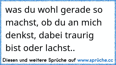 was du wohl gerade so machst, ob du an mich denkst, dabei traurig bist oder lachst..♥