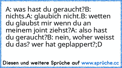 A: was hast du geraucht?
B: nichts.
A: glaubich nicht.
B: wetten du glaubst mir wenn du an meinem joint ziehst?
A: also hast du geraucht?
B: nein, woher weisst du das? wer hat geplappert?
;D