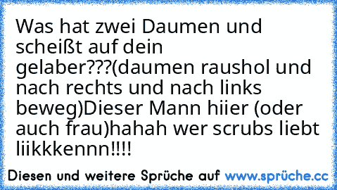 Was hat zwei Daumen und scheißt auf dein gelaber???
(daumen raushol und nach rechts und nach links beweg)
Dieser Mann hiier (oder auch frau)
hahah wer scrubs liebt liikkkennn!!!!