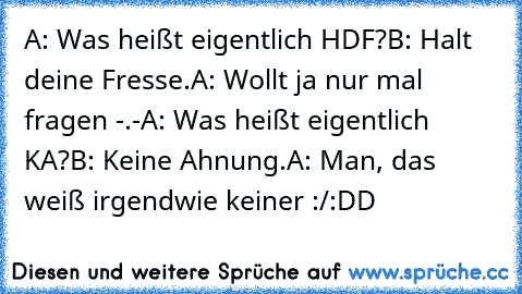 A: Was heißt eigentlich HDF?
B: Halt deine Fresse.
A: Wollt ja nur mal fragen -.-
A: Was heißt eigentlich KA?
B: Keine Ahnung.
A: Man, das weiß irgendwie keiner :/
:DD