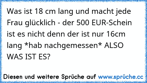 Was ist 18 cm lang und macht jede Frau glücklich - der 500 EUR-Schein ist es nicht denn der ist nur 16cm lang *hab nachgemessen* ALSO WAS IST ES?