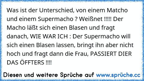 Was ist der Unterschied, von einem Matcho und einem Supermacho ? Weißnet !!!!! Der Macho läßt sich einen Blasen und fragt danach, WIE WAR ICH : Der Supermacho will sich einen Blasen lassen, bringt ihn aber nicht hoch und fragt dann die Frau, PASSIERT DIER DAS ÖFFTERS !!!!